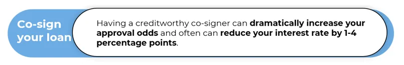 Having a creditworthy co-signer can dramatically increase your approval odds and often can reduce your interest rate by 1-4 percentage points.